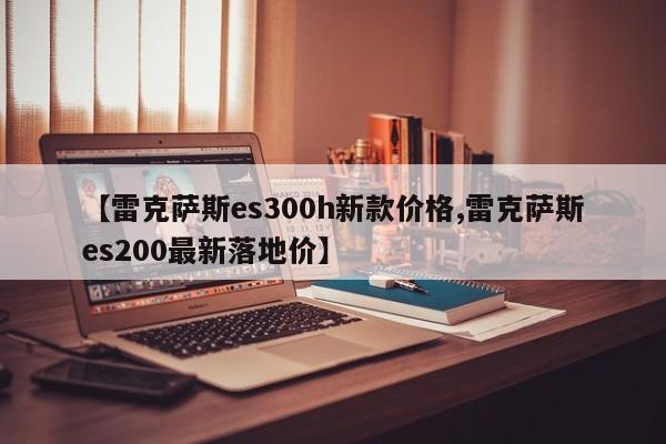 【雷克萨斯es300h新款价格,雷克萨斯es200最新落地价】
