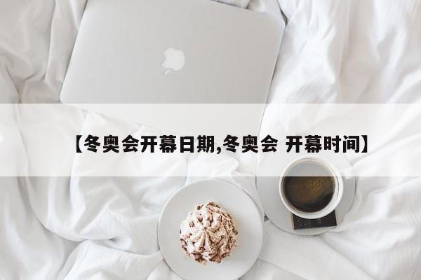 【冬奥会开幕日期,冬奥会 开幕时间】
