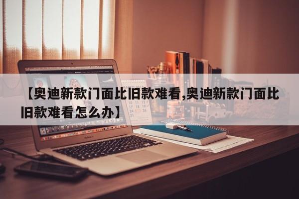 【奥迪新款门面比旧款难看,奥迪新款门面比旧款难看怎么办】