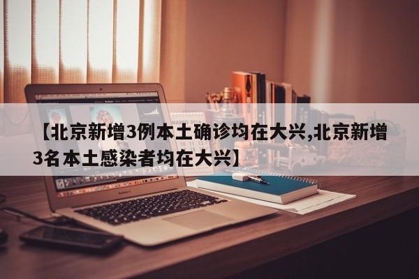 【北京新增3例本土确诊均在大兴,北京新增3名本土感染者均在大兴】