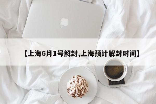 【上海6月1号解封,上海预计解封时间】