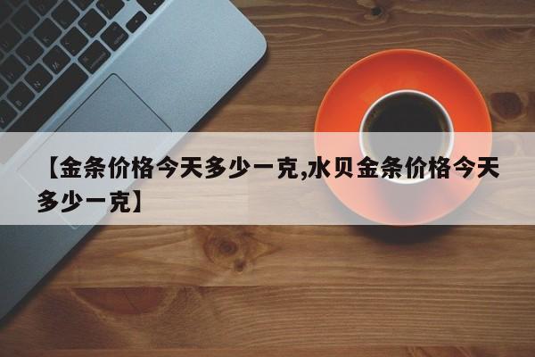 【金条价格今天多少一克,水贝金条价格今天多少一克】