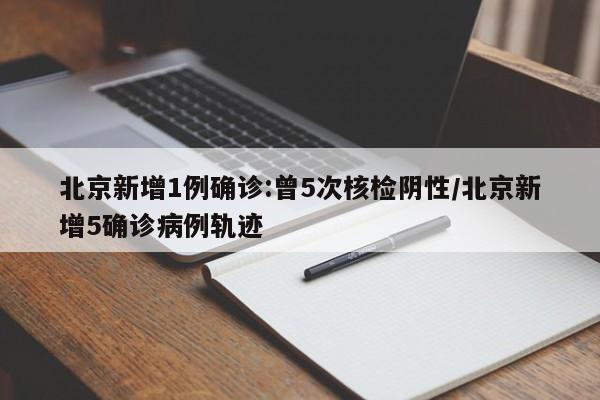 北京新增1例确诊:曾5次核检阴性/北京新增5确诊病例轨迹