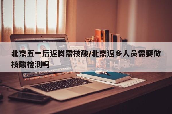 北京五一后返岗需核酸/北京返乡人员需要做核酸检测吗