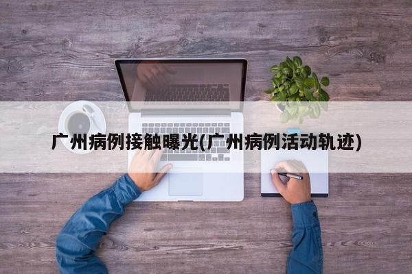 广州病例接触曝光(广州病例活动轨迹)