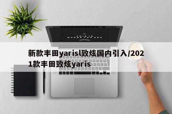 新款丰田yarisl致炫国内引入/2021款丰田致炫yaris
