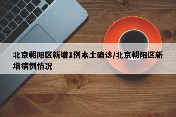 北京朝阳区新增1例本土确诊/北京朝阳区新增病例情况