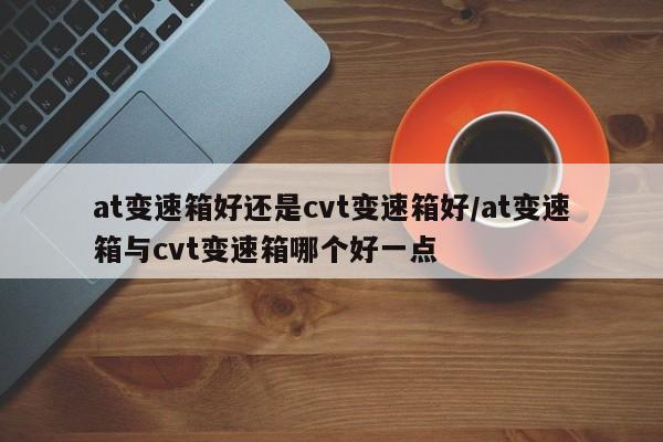 at变速箱好还是cvt变速箱好/at变速箱与cvt变速箱哪个好一点