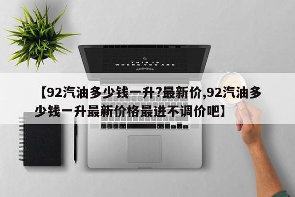 【92汽油多少钱一升?最新价,92汽油多少钱一升最新价格最进不调价吧】