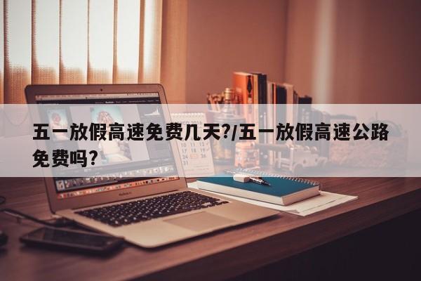 五一放假高速免费几天?/五一放假高速公路免费吗?