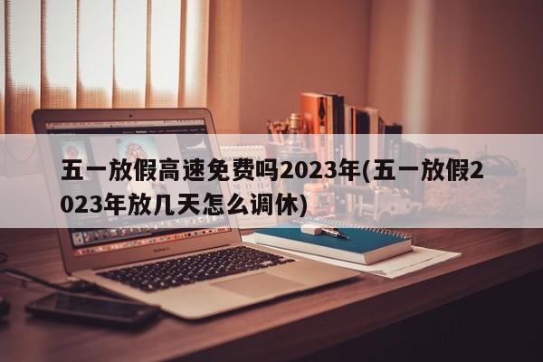 五一放假高速免费吗2023年(五一放假2023年放几天怎么调休)
