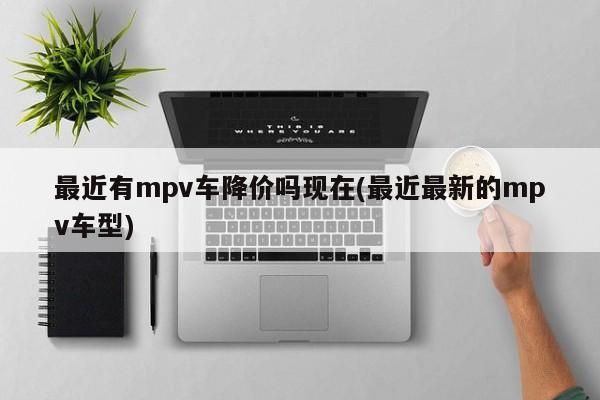 最近有mpv车降价吗现在(最近最新的mpv车型)