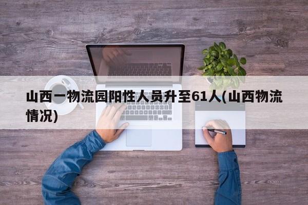 山西一物流园阳性人员升至61人(山西物流情况)