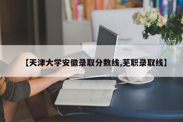 【天津大学安徽录取分数线,芜职录取线】