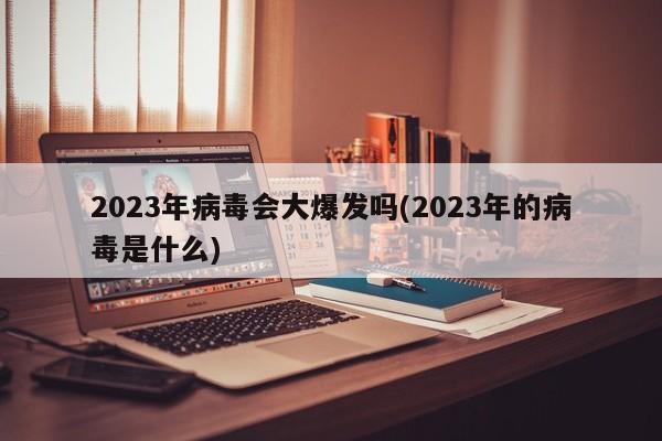 2023年病毒会大爆发吗(2023年的病毒是什么)