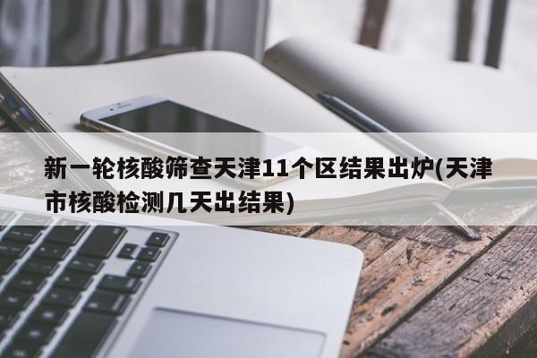 新一轮核酸筛查天津11个区结果出炉(天津市核酸检测几天出结果)