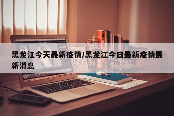 黑龙江今天最新疫情/黑龙江今日最新疫情最新消息
