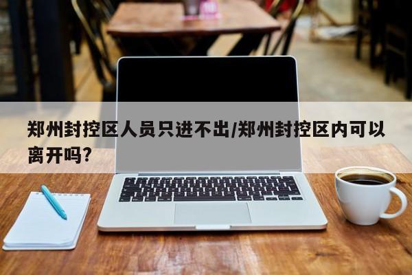 郑州封控区人员只进不出/郑州封控区内可以离开吗?