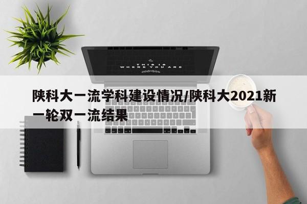 陕科大一流学科建设情况/陕科大2021新一轮双一流结果