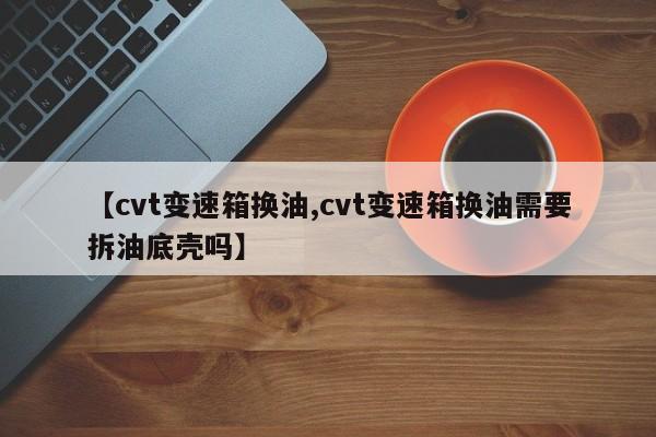 【cvt变速箱换油,cvt变速箱换油需要拆油底壳吗】