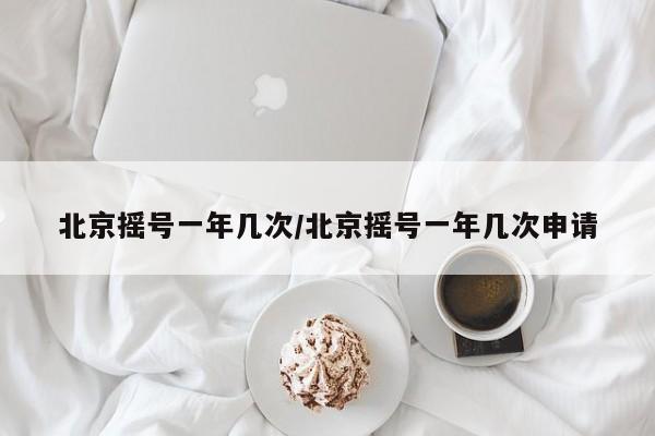北京摇号一年几次/北京摇号一年几次申请