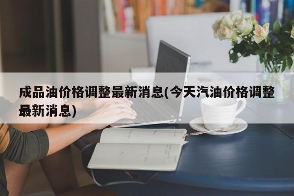 成品油价格调整最新消息(今天汽油价格调整最新消息)