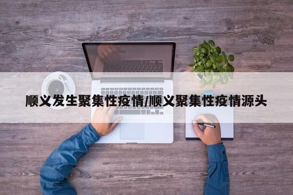 顺义发生聚集性疫情/顺义聚集性疫情源头