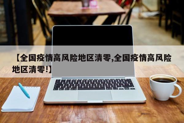 【全国疫情高风险地区清零,全国疫情高风险地区清零!】