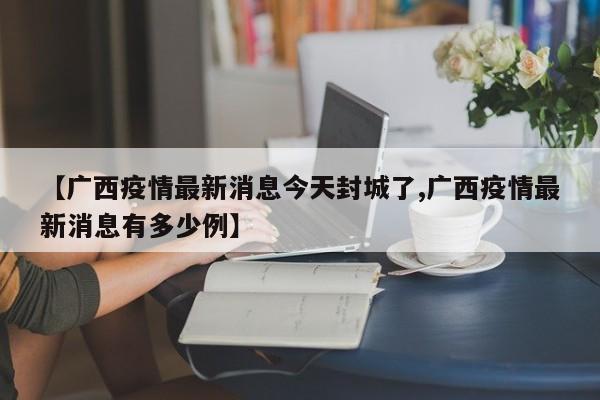 【广西疫情最新消息今天封城了,广西疫情最新消息有多少例】