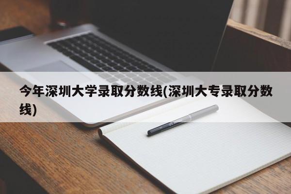 今年深圳大学录取分数线(深圳大专录取分数线)