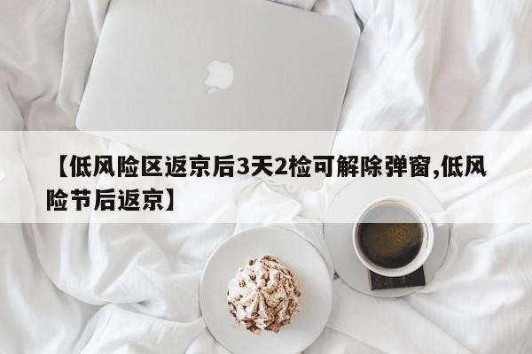 【低风险区返京后3天2检可解除弹窗,低风险节后返京】