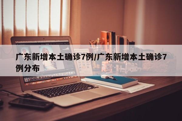 广东新增本土确诊7例/广东新增本土确诊7例分布