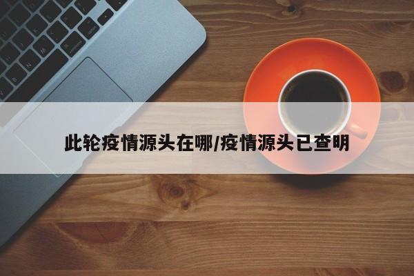 此轮疫情源头在哪/疫情源头已查明