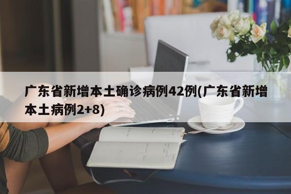 广东省新增本土确诊病例42例(广东省新增本土病例2+8)