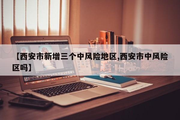 【西安市新增三个中风险地区,西安市中风险区吗】