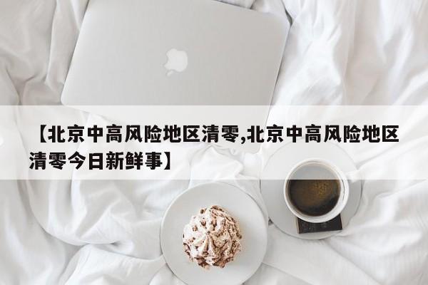 【北京中高风险地区清零,北京中高风险地区清零今日新鲜事】