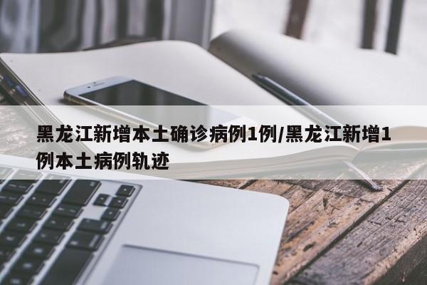 黑龙江新增本土确诊病例1例/黑龙江新增1例本土病例轨迹