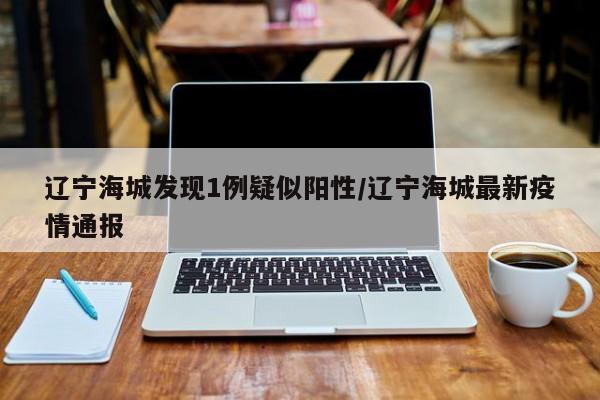 辽宁海城发现1例疑似阳性/辽宁海城最新疫情通报