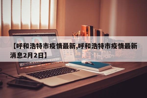 【呼和浩特市疫情最新,呼和浩特市疫情最新消息2月2日】