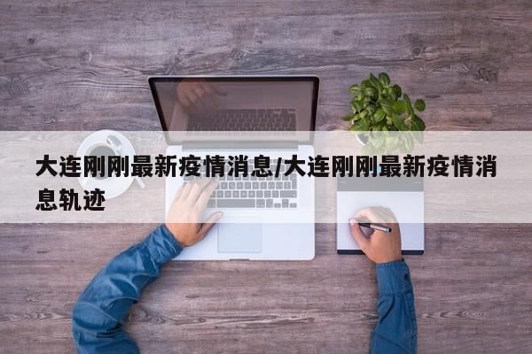 大连刚刚最新疫情消息/大连刚刚最新疫情消息轨迹