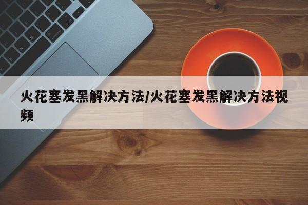 火花塞发黑解决方法/火花塞发黑解决方法视频