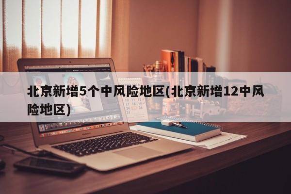 北京新增5个中风险地区(北京新增12中风险地区)