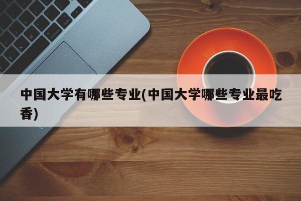 中国大学有哪些专业(中国大学哪些专业最吃香)