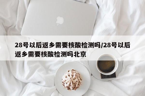 28号以后返乡需要核酸检测吗/28号以后返乡需要核酸检测吗北京