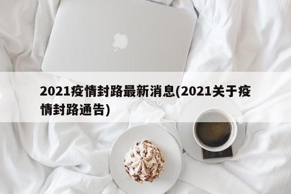 2021疫情封路最新消息(2021关于疫情封路通告)