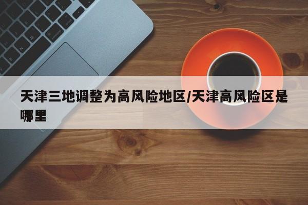 天津三地调整为高风险地区/天津高风险区是哪里