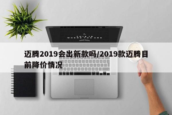 迈腾2019会出新款吗/2019款迈腾目前降价情况