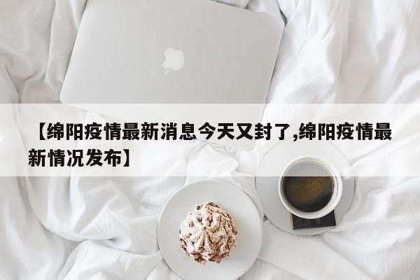 【绵阳疫情最新消息今天又封了,绵阳疫情最新情况发布】