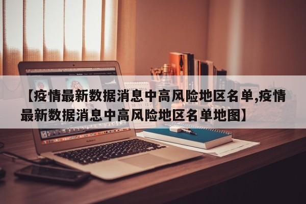 【疫情最新数据消息中高风险地区名单,疫情最新数据消息中高风险地区名单地图】