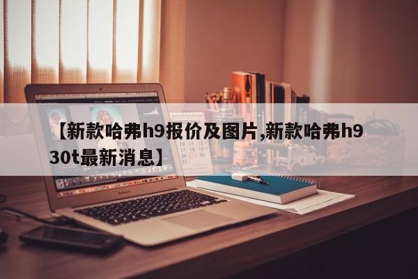 【新款哈弗h9报价及图片,新款哈弗h9 30t最新消息】